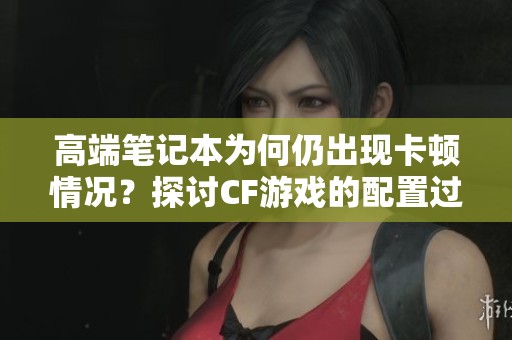 高端笔记本为何仍出现卡顿情况？探讨CF游戏的配置过剩现象