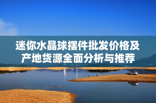 迷你水晶球摆件批发价格及产地货源全面分析与推荐