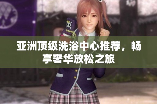 亚洲顶级洗浴中心推荐，畅享奢华放松之旅
