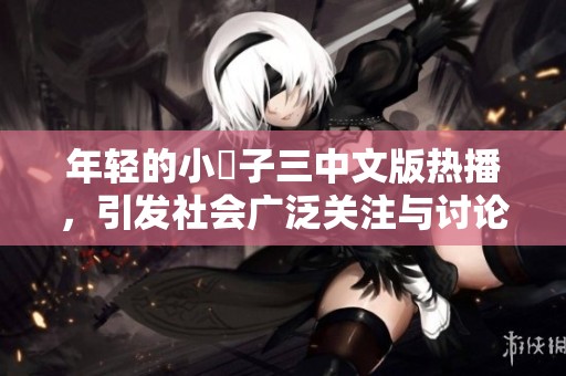 年轻的小峓子三中文版热播，引发社会广泛关注与讨论
