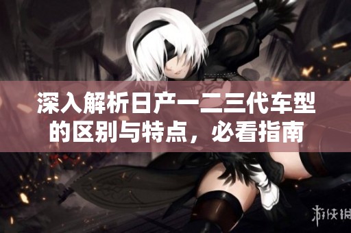 深入解析日产一二三代车型的区别与特点，必看指南