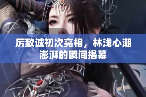 厉致诚初次亮相，林浅心潮澎湃的瞬间揭幕