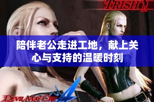 陪伴老公走进工地，献上关心与支持的温暖时刻