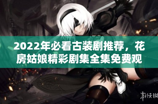 2022年必看古装剧推荐，花房姑娘精彩剧集全集免费观看