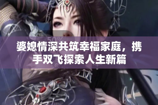 婆媳情深共筑幸福家庭，携手双飞探索人生新篇