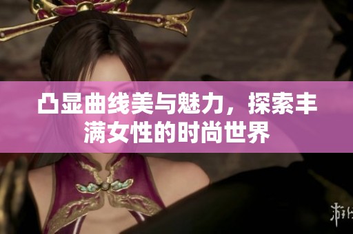 凸显曲线美与魅力，探索丰满女性的时尚世界