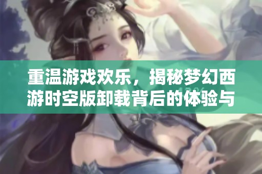 重温游戏欢乐，揭秘梦幻西游时空版卸载背后的体验与反思