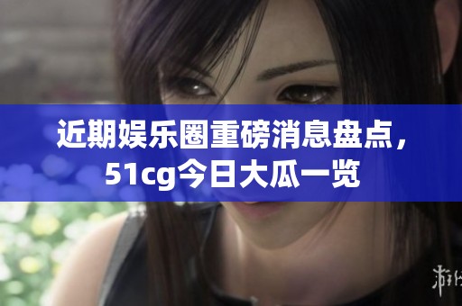 近期娱乐圈重磅消息盘点，51cg今日大瓜一览