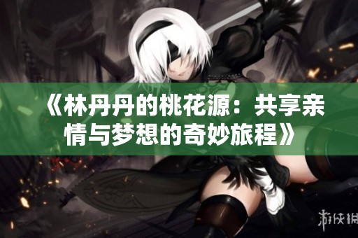 《林丹丹的桃花源：共享亲情与梦想的奇妙旅程》