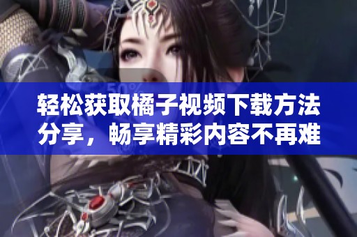 轻松获取橘子视频下载方法分享，畅享精彩内容不再难