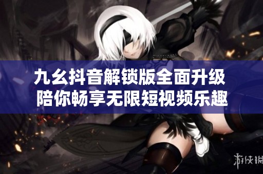 九幺抖音解锁版全面升级 陪你畅享无限短视频乐趣