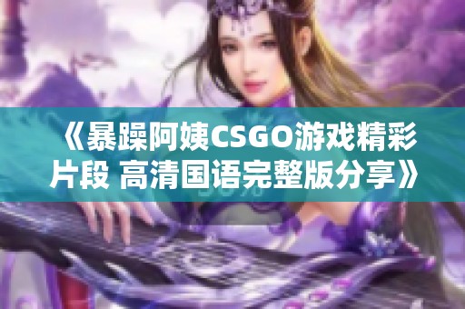 《暴躁阿姨CSGO游戏精彩片段 高清国语完整版分享》