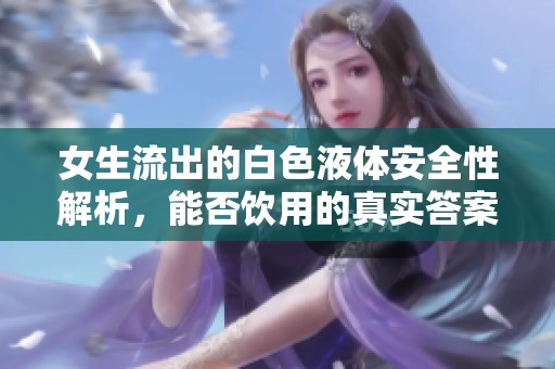 女生流出的白色液体安全性解析，能否饮用的真实答案