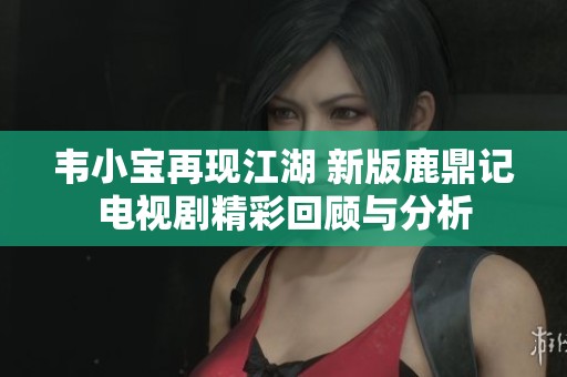 韦小宝再现江湖 新版鹿鼎记电视剧精彩回顾与分析