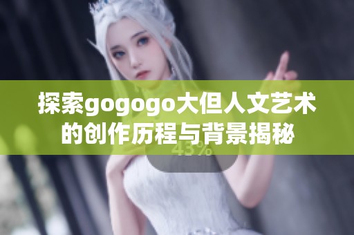 探索gogogo大但人文艺术的创作历程与背景揭秘