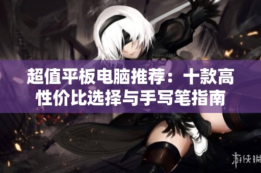 超值平板电脑推荐：十款高性价比选择与手写笔指南