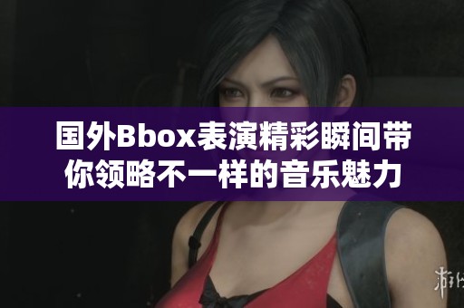 国外Bbox表演精彩瞬间带你领略不一样的音乐魅力