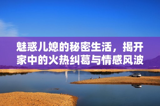 魅惑儿媳的秘密生活，揭开家中的火热纠葛与情感风波