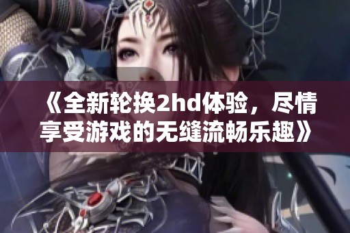 《全新轮换2hd体验，尽情享受游戏的无缝流畅乐趣》