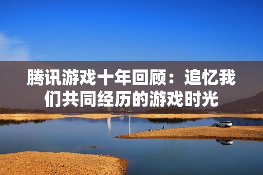 腾讯游戏十年回顾：追忆我们共同经历的游戏时光
