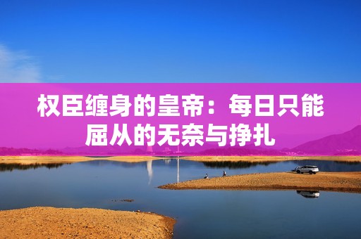 权臣缠身的皇帝：每日只能屈从的无奈与挣扎