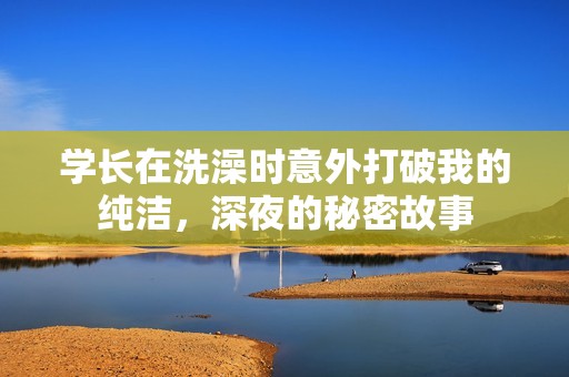 学长在洗澡时意外打破我的纯洁，深夜的秘密故事