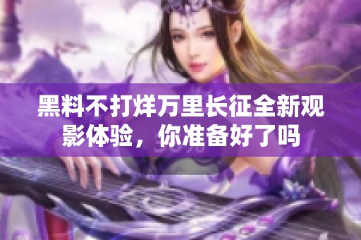 黑料不打烊万里长征全新观影体验，你准备好了吗