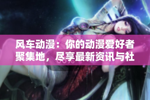 风车动漫：你的动漫爱好者聚集地，尽享最新资讯与社区交流