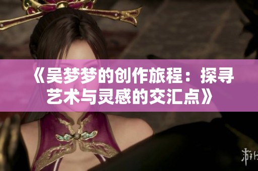 《吴梦梦的创作旅程：探寻艺术与灵感的交汇点》