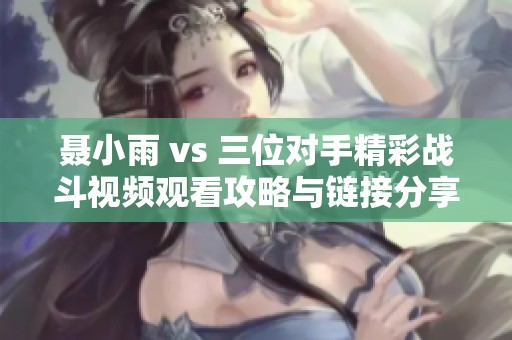 聂小雨 vs 三位对手精彩战斗视频观看攻略与链接分享