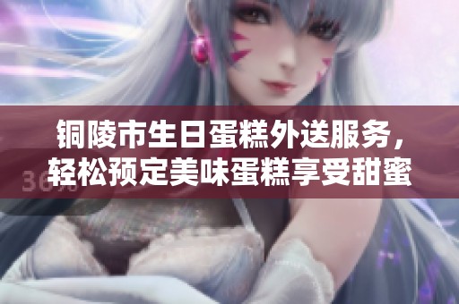 铜陵市生日蛋糕外送服务，轻松预定美味蛋糕享受甜蜜时光