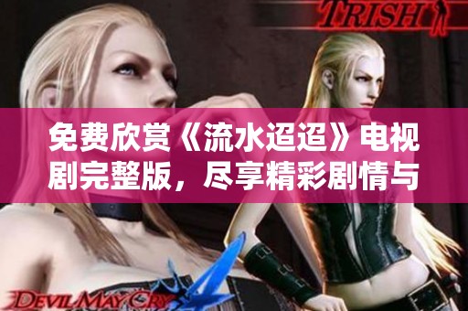 免费欣赏《流水迢迢》电视剧完整版，尽享精彩剧情与感人故事