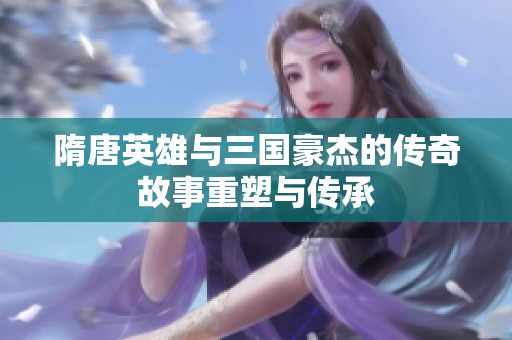 隋唐英雄与三国豪杰的传奇故事重塑与传承
