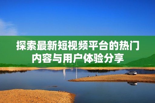探索最新短视频平台的热门内容与用户体验分享
