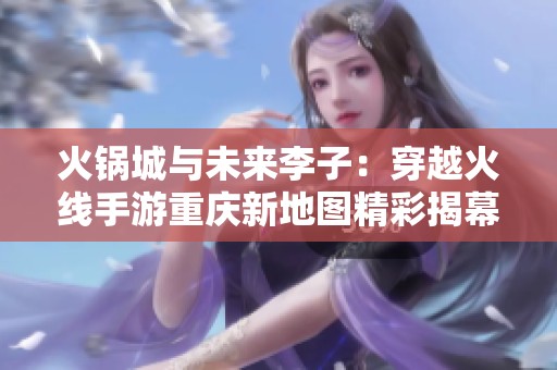 火锅城与未来李子：穿越火线手游重庆新地图精彩揭幕