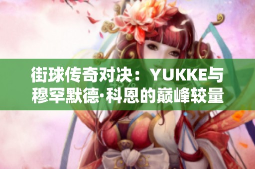 街球传奇对决：YUKKE与穆罕默德·科恩的巅峰较量全记录