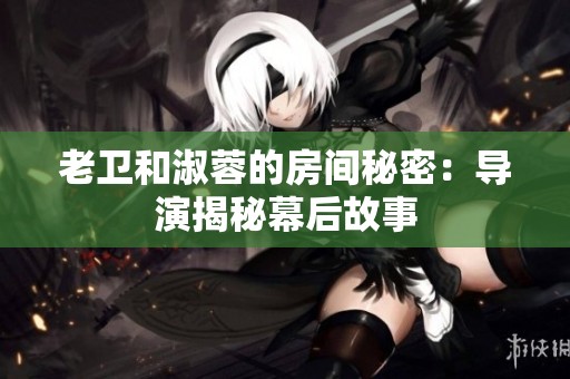 老卫和淑蓉的房间秘密：导演揭秘幕后故事