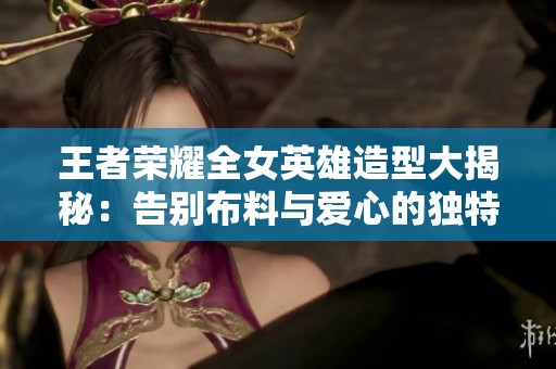 王者荣耀全女英雄造型大揭秘：告别布料与爱心的独特魅力
