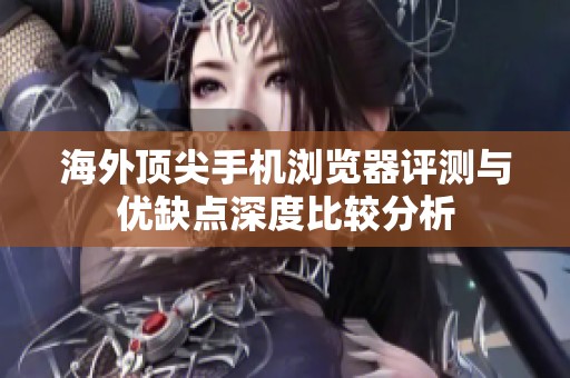 海外顶尖手机浏览器评测与优缺点深度比较分析
