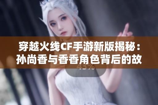 穿越火线CF手游新版揭秘：孙尚香与香香角色背后的故事与谜团