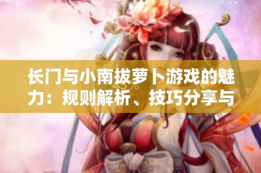 长门与小南拔萝卜游戏的魅力：规则解析、技巧分享与文化探讨