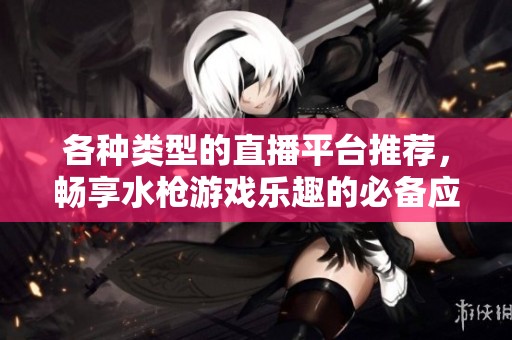 各种类型的直播平台推荐，畅享水枪游戏乐趣的必备应用大全