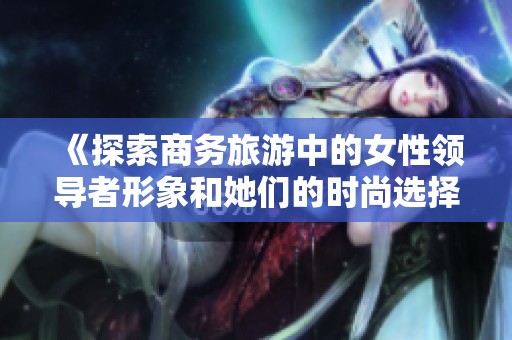 《探索商务旅游中的女性领导者形象和她们的时尚选择》