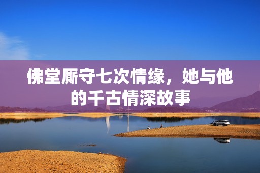 佛堂厮守七次情缘，她与他的千古情深故事
