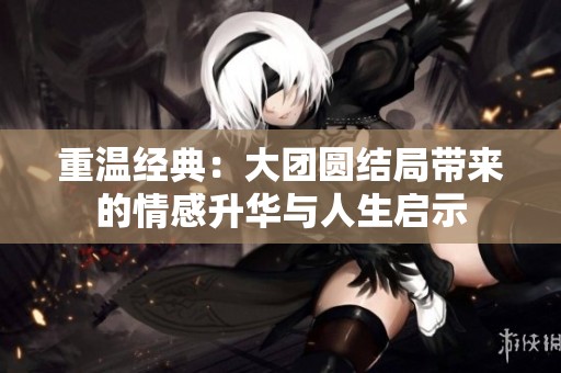 重温经典：大团圆结局带来的情感升华与人生启示