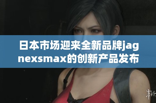 日本市场迎来全新品牌jagnexsmax的创新产品发布