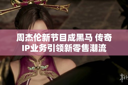 周杰伦新节目成黑马 传奇IP业务引领新零售潮流