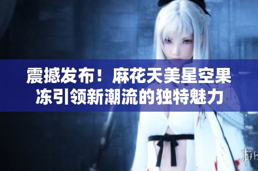 震撼发布！麻花天美星空果冻引领新潮流的独特魅力