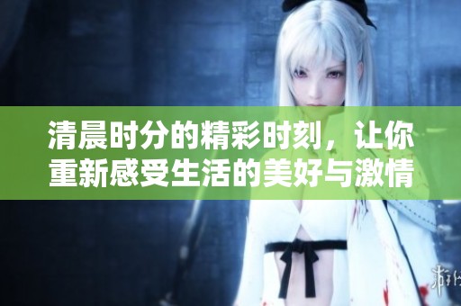清晨时分的精彩时刻，让你重新感受生活的美好与激情