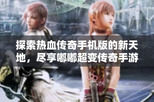 探索热血传奇手机版的新天地，尽享嘟嘟超变传奇手游礼包福利